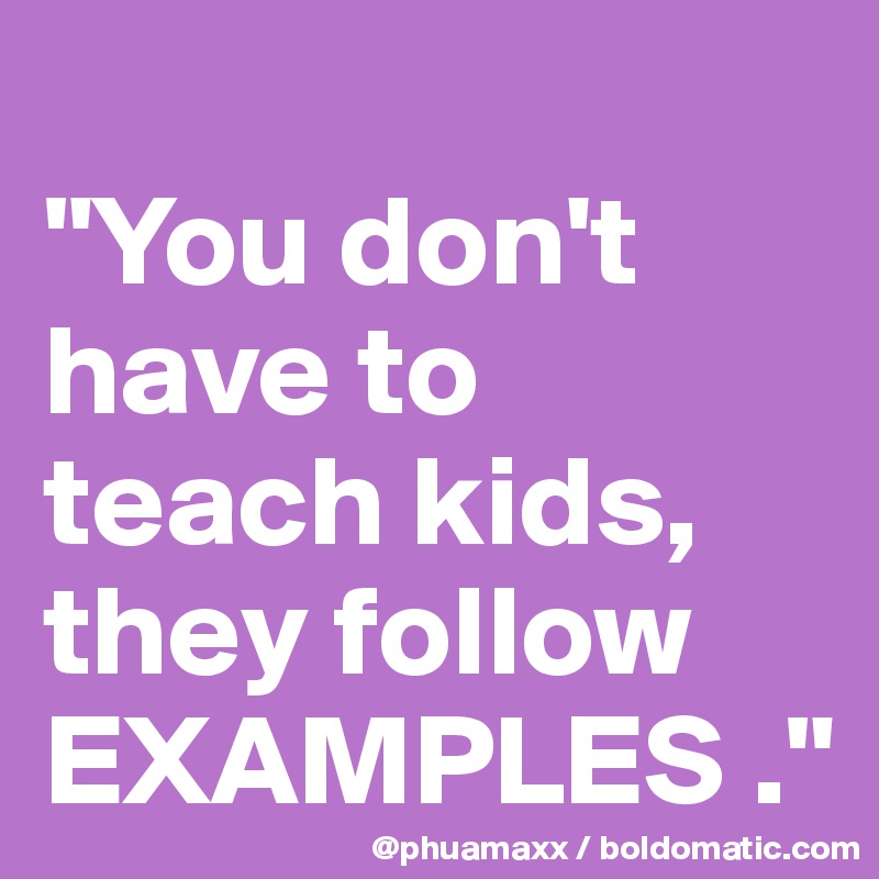 
"You don't have to teach kids, they follow EXAMPLES ."