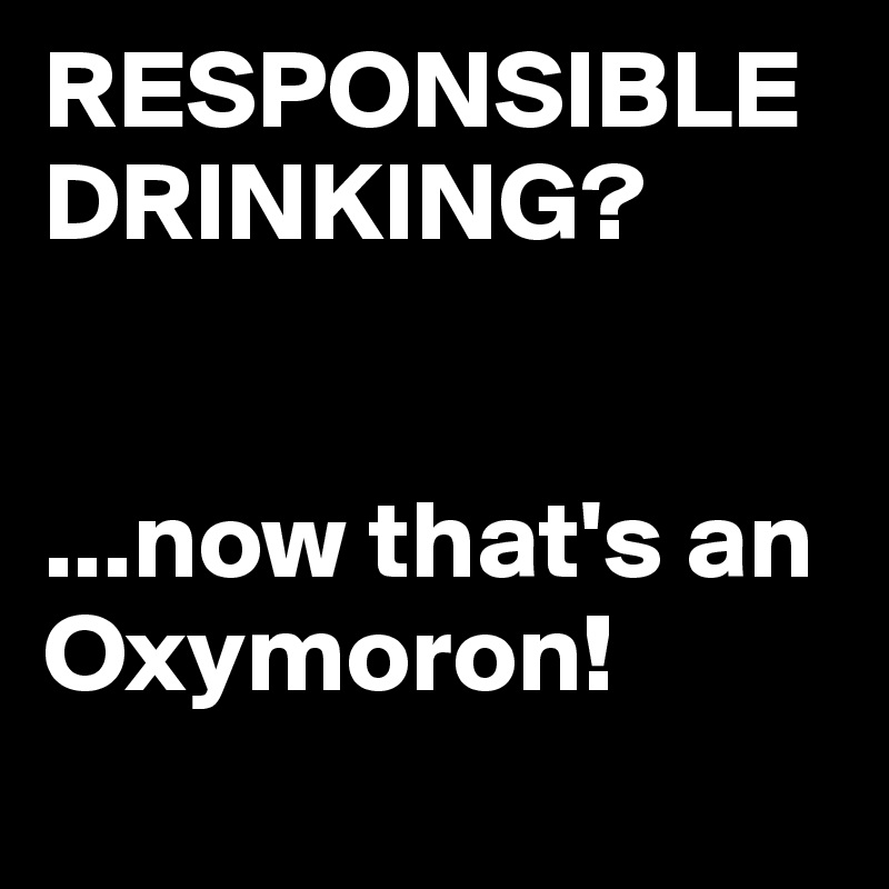 RESPONSIBLE DRINKING?


...now that's an Oxymoron!
