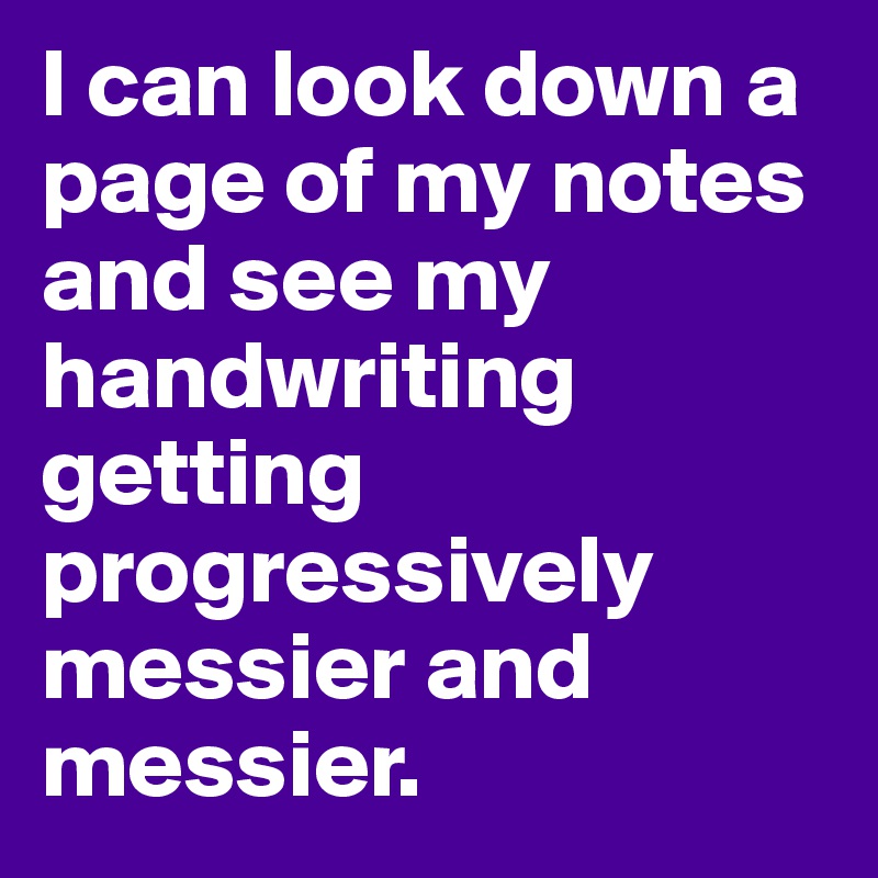 I can look down a page of my notes and see my handwriting getting progressively messier and messier. 