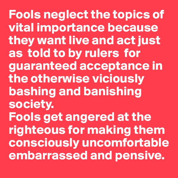 Fools neglect the topics of vital importance because they want live and act just as  told to by rulers  for guaranteed acceptance in the otherwise viciously bashing and banishing society. 
Fools get angered at the righteous for making them consciously uncomfortable embarrassed and pensive. 