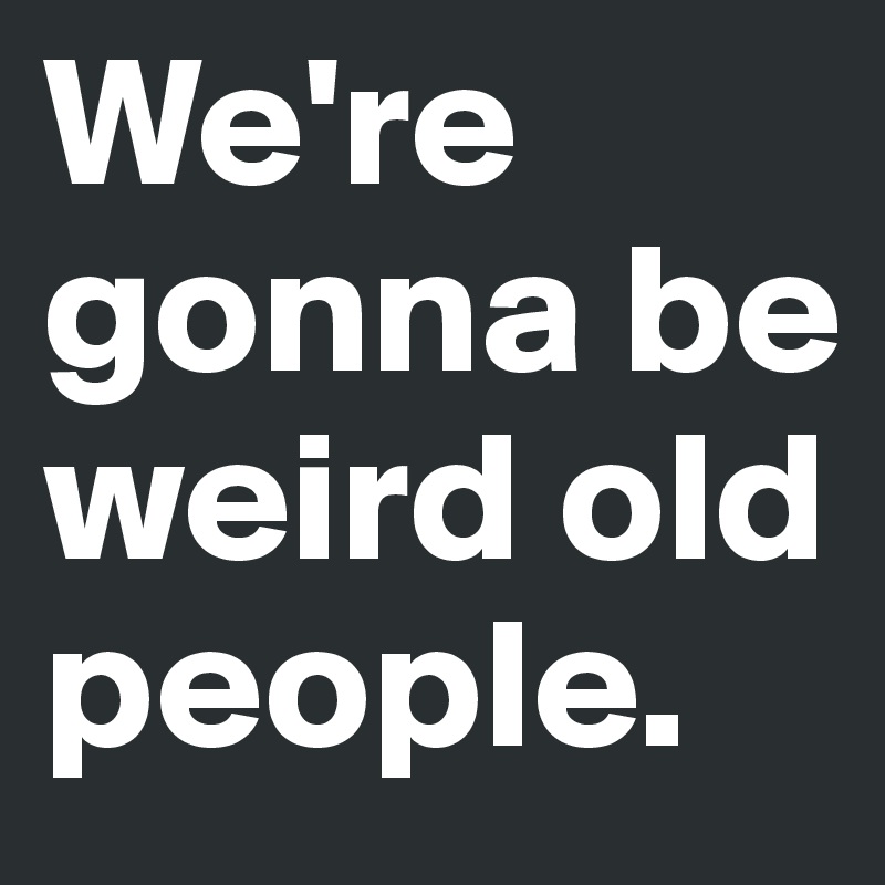 We're gonna be weird old people.