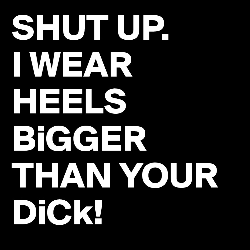 SHUT UP. 
I WEAR HEELS BiGGER THAN YOUR DiCk! 
