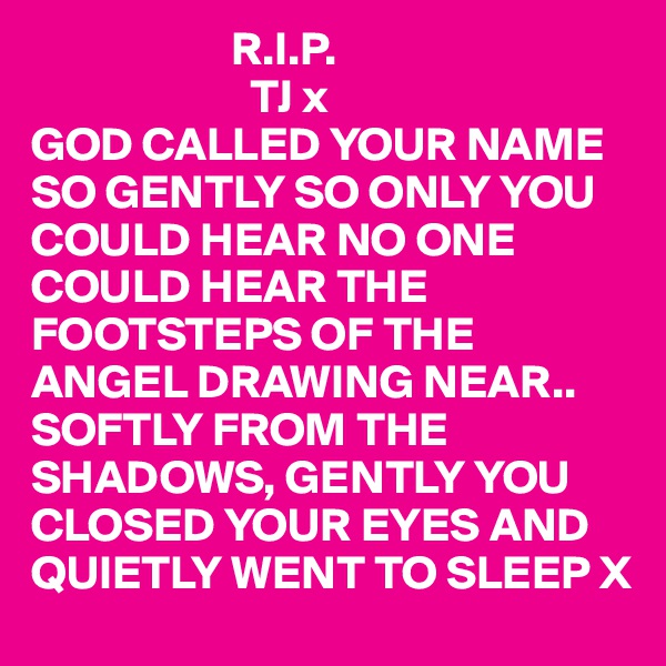                      R.I.P.
                       TJ x
GOD CALLED YOUR NAME 
SO GENTLY SO ONLY YOU 
COULD HEAR NO ONE 
COULD HEAR THE 
FOOTSTEPS OF THE 
ANGEL DRAWING NEAR..
SOFTLY FROM THE 
SHADOWS, GENTLY YOU CLOSED YOUR EYES AND QUIETLY WENT TO SLEEP X 
