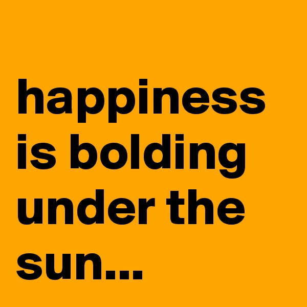 
happiness is bolding under the sun...