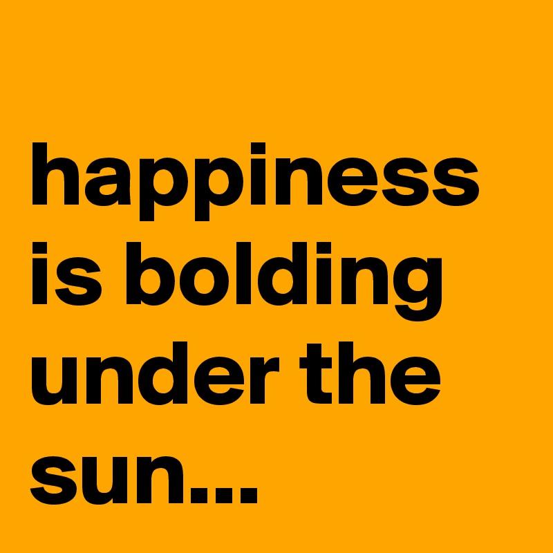 
happiness is bolding under the sun...