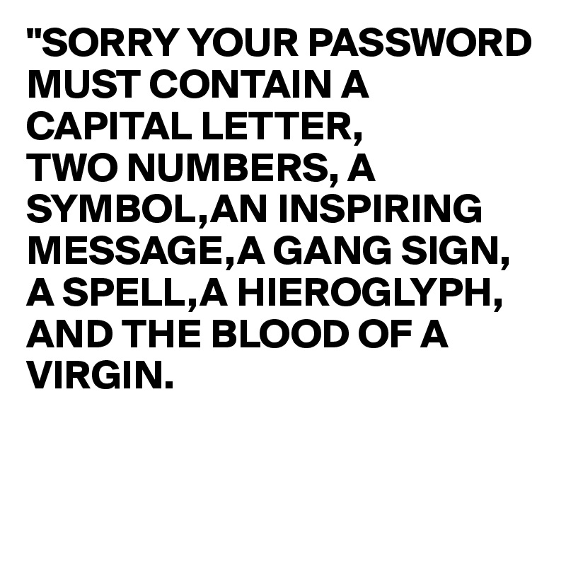 "SORRY YOUR PASSWORD MUST CONTAIN A CAPITAL LETTER,
TWO NUMBERS, A SYMBOL,AN INSPIRING MESSAGE,A GANG SIGN, A SPELL,A HIEROGLYPH,
AND THE BLOOD OF A VIRGIN. 


