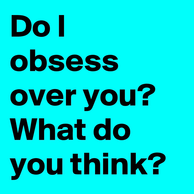 Do I obsess over you? What do you think?