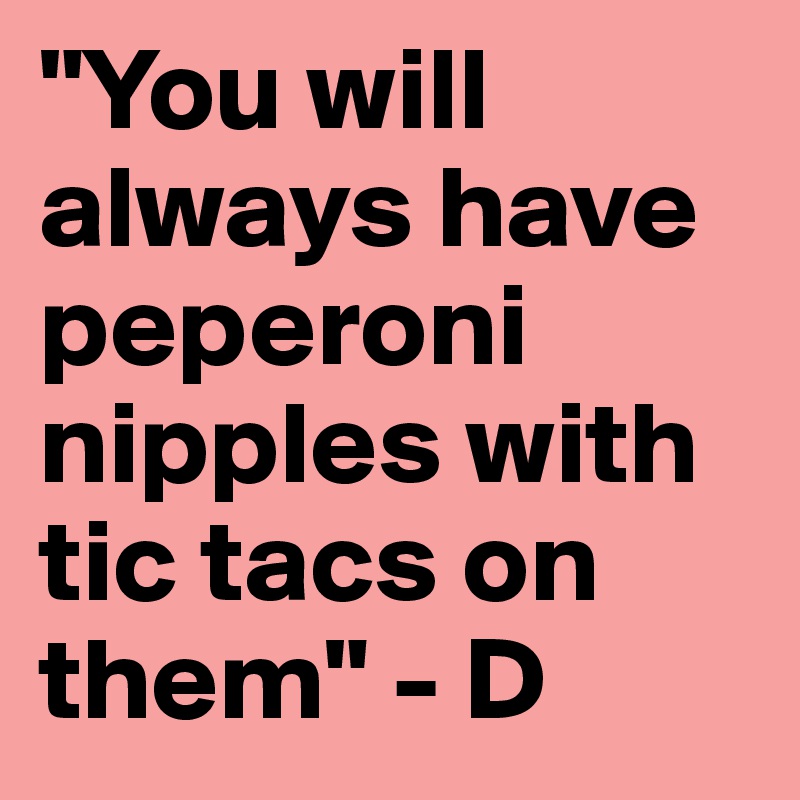 "You will always have peperoni nipples with tic tacs on them" - D