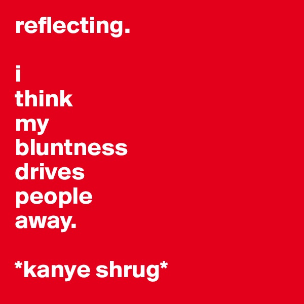 reflecting.

i 
think 
my 
bluntness 
drives 
people
away.

*kanye shrug*