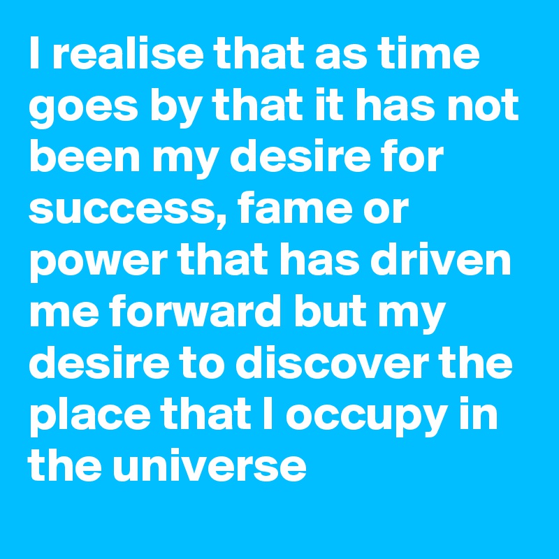 I realise that as time goes by that it has not been my desire for success, fame or power that has driven me forward but my desire to discover the place that I occupy in the universe