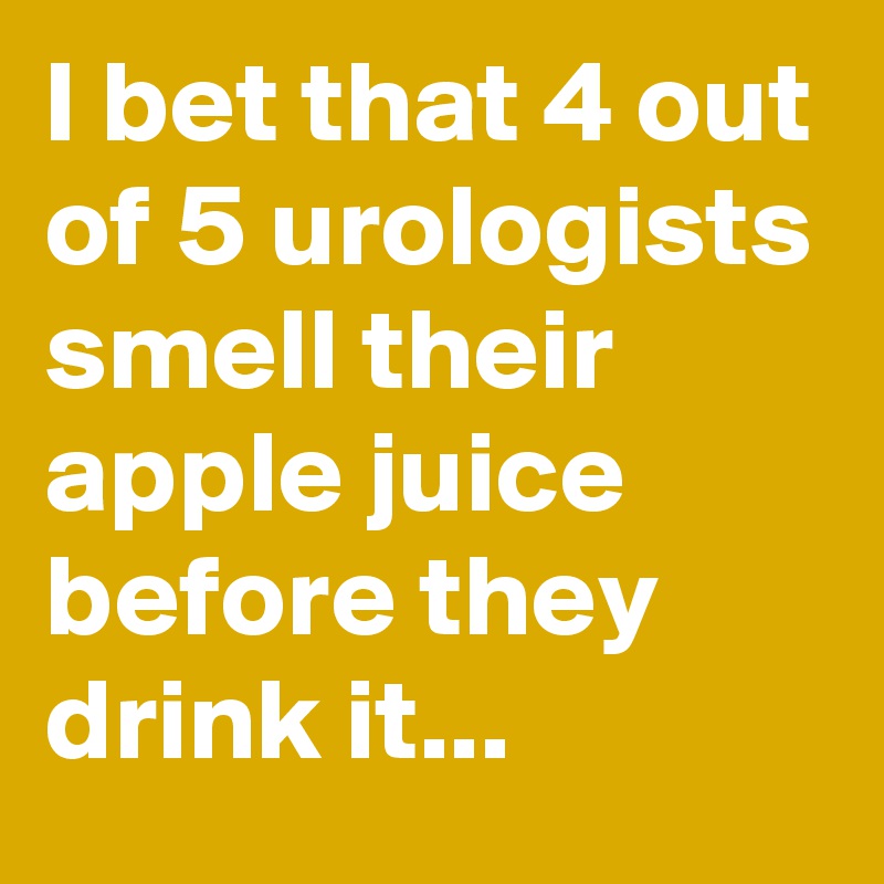 I bet that 4 out of 5 urologists smell their apple juice before they drink it...