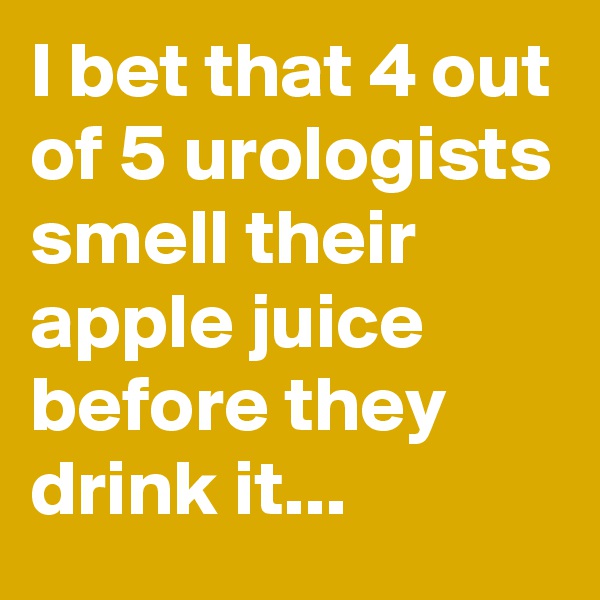 I bet that 4 out of 5 urologists smell their apple juice before they drink it...