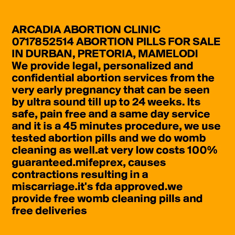 
ARCADIA ABORTION CLINIC 0717852514 ABORTION PILLS FOR SALE IN DURBAN, PRETORIA, MAMELODI
We provide legal, personalized and confidential abortion services from the very early pregnancy that can be seen by ultra sound till up to 24 weeks. Its safe, pain free and a same day service and it is a 45 minutes procedure, we use tested abortion pills and we do womb cleaning as well.at very low costs 100% guaranteed.mifeprex, causes contractions resulting in a miscarriage.it's fda approved.we provide free womb cleaning pills and free deliveries