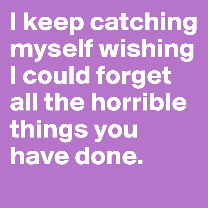 I keep catching myself wishing I could forget all the horrible things you have done.