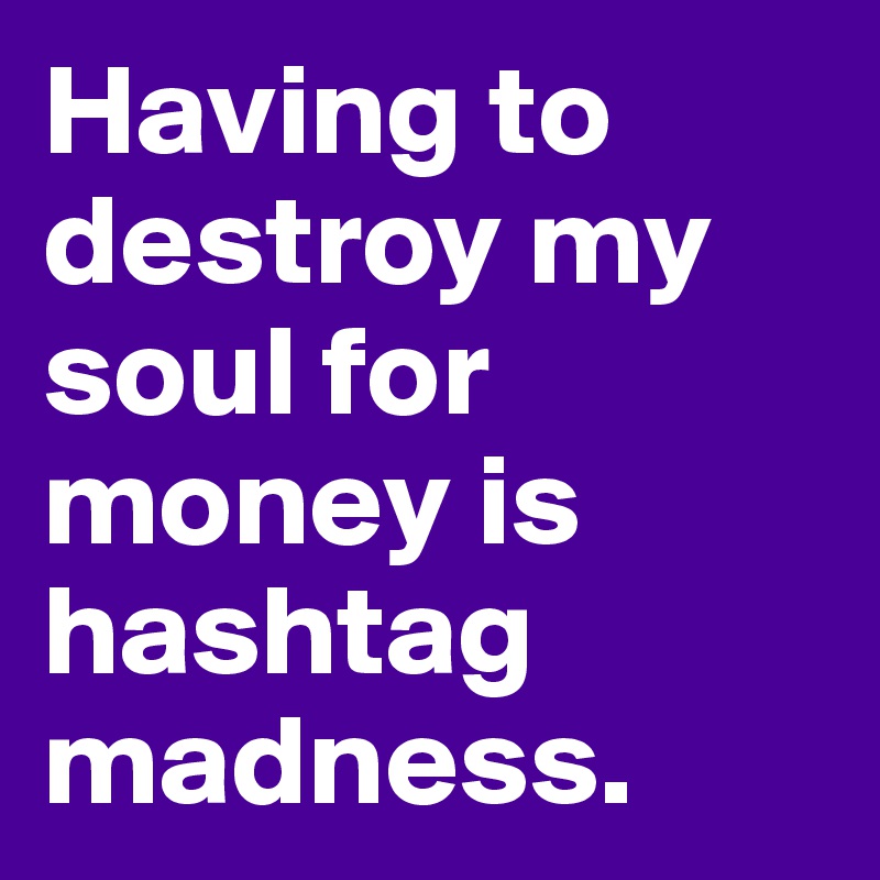 Having to destroy my soul for money is hashtag madness. 
