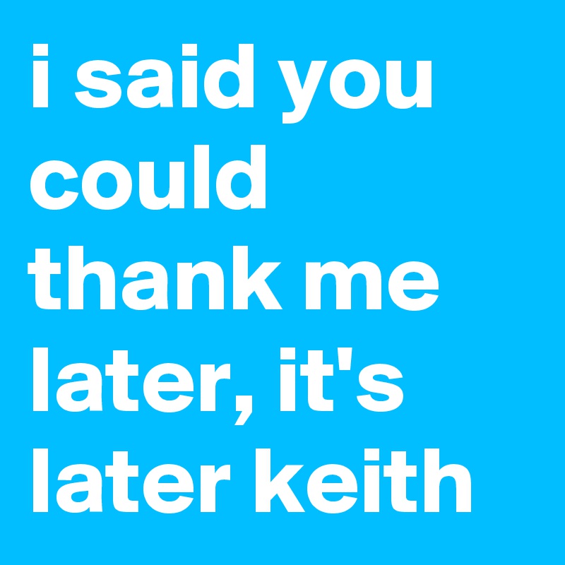 i said you could thank me later, it's later keith
