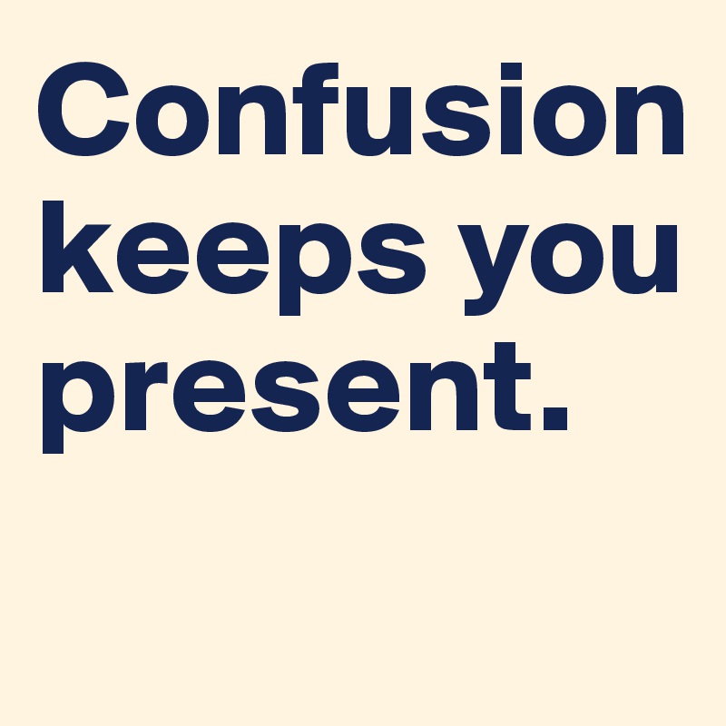 Confusion keeps you present. 
