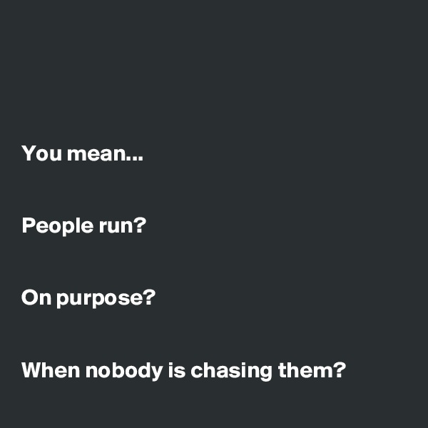 




You mean...


People run?


On purpose? 


When nobody is chasing them?
