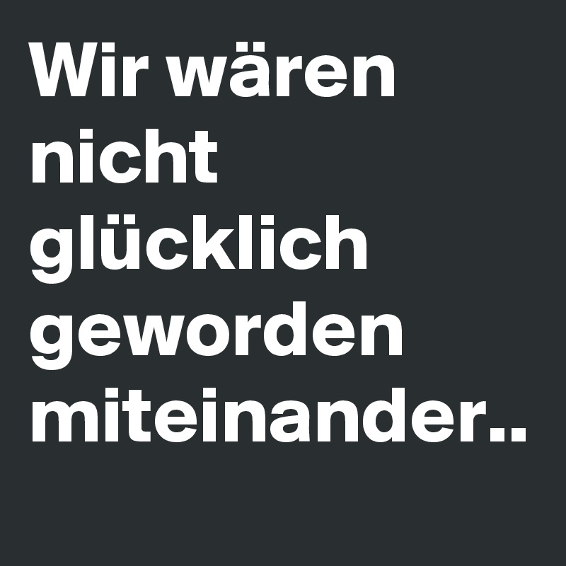 Wir wären nicht glücklich geworden miteinander..