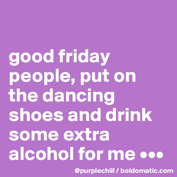 

good friday people, put on the dancing shoes and drink some extra alcohol for me •••