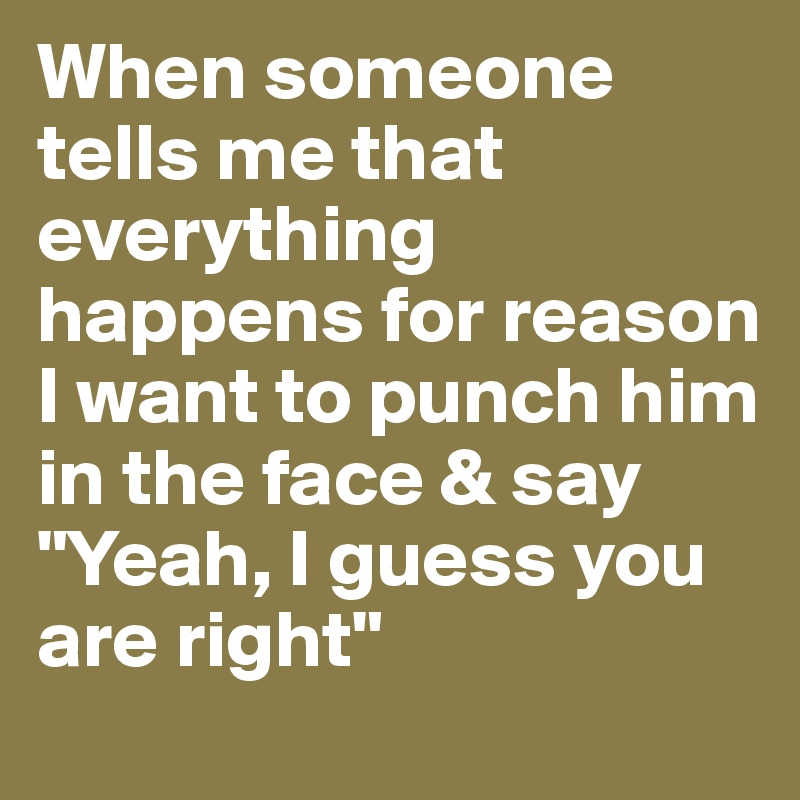 When someone tells me that everything happens for reason I want to punch him in the face & say "Yeah, I guess you are right"