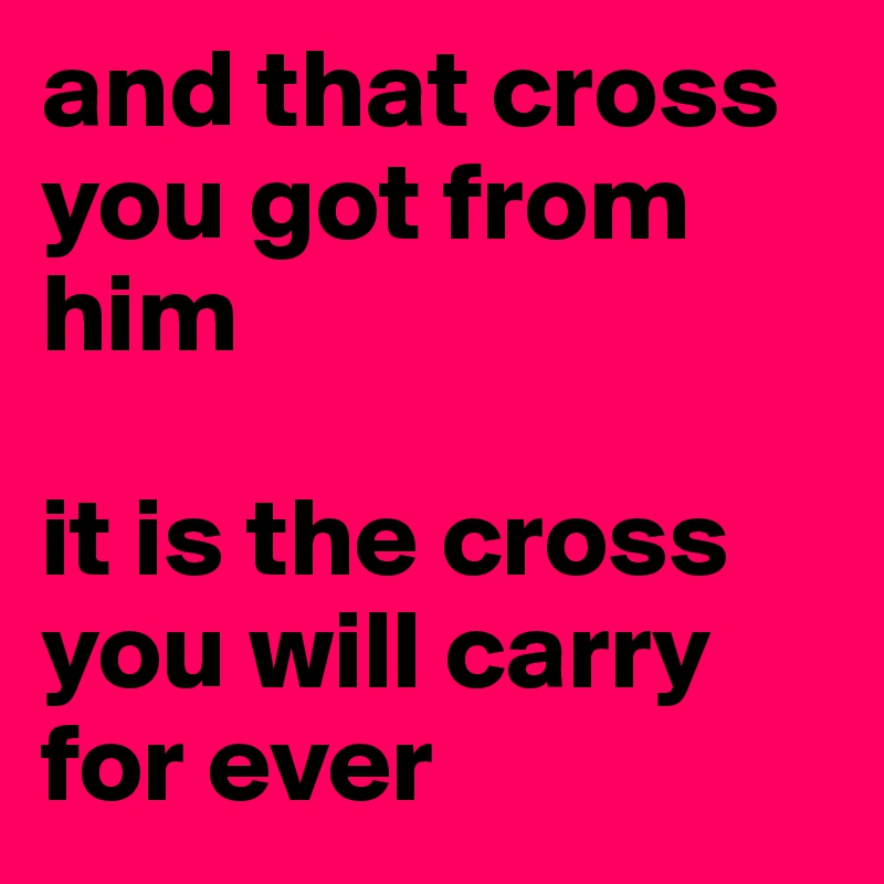 and that cross you got from him

it is the cross you will carry for ever 