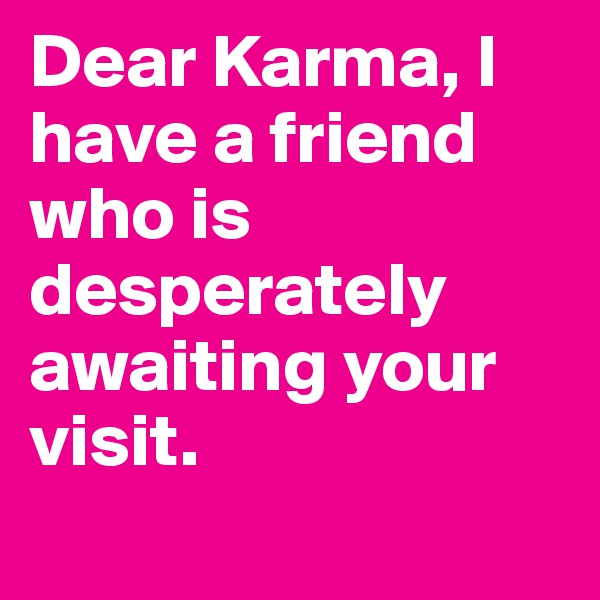 Dear Karma, I have a friend who is desperately awaiting your visit. 
