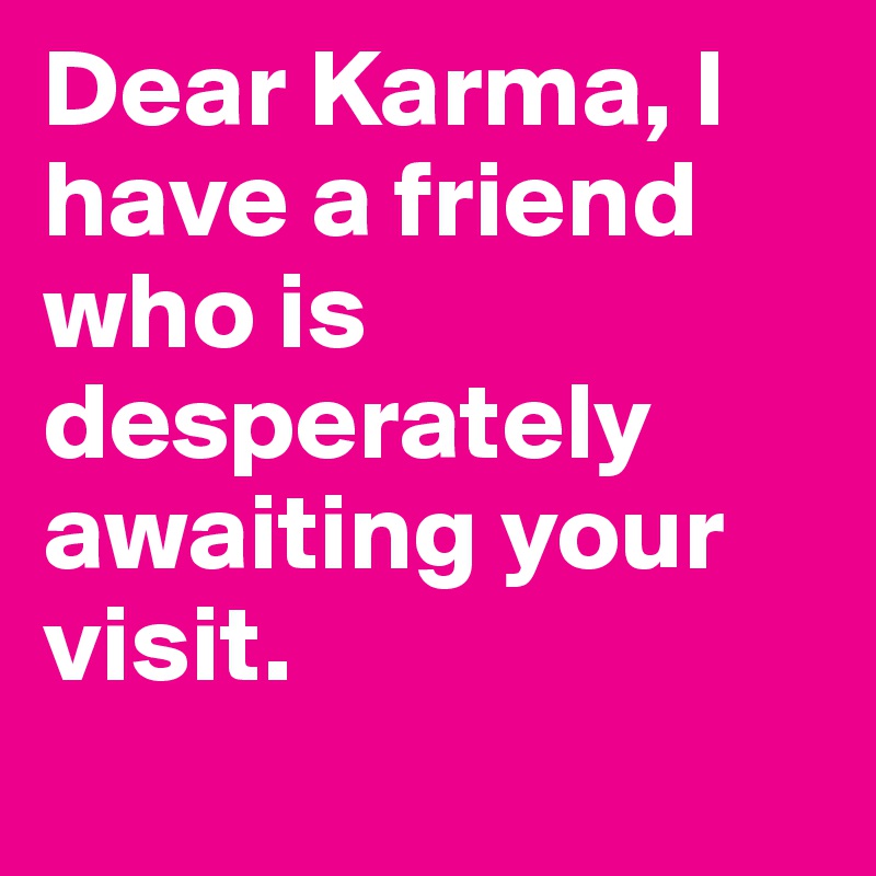 Dear Karma, I have a friend who is desperately awaiting your visit. 
