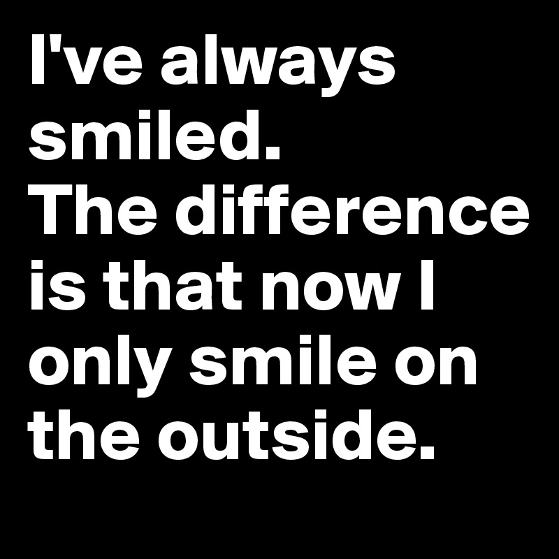 I've always smiled. The difference is that now I only smile on the ...