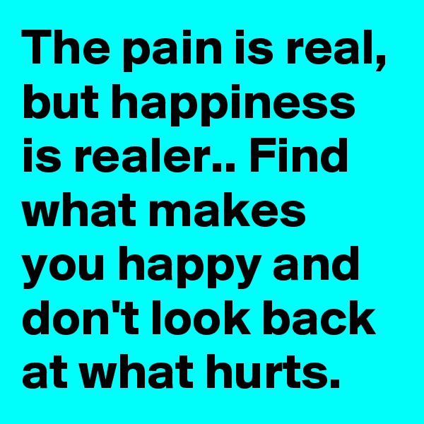 The pain is real, but happiness is realer.. Find what makes you happy and don't look back at what hurts.