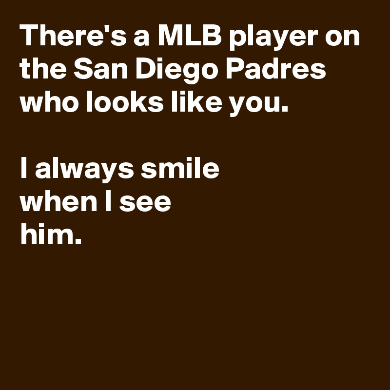 There's a MLB player on the San Diego Padres who looks like you.

I always smile 
when I see
him.


