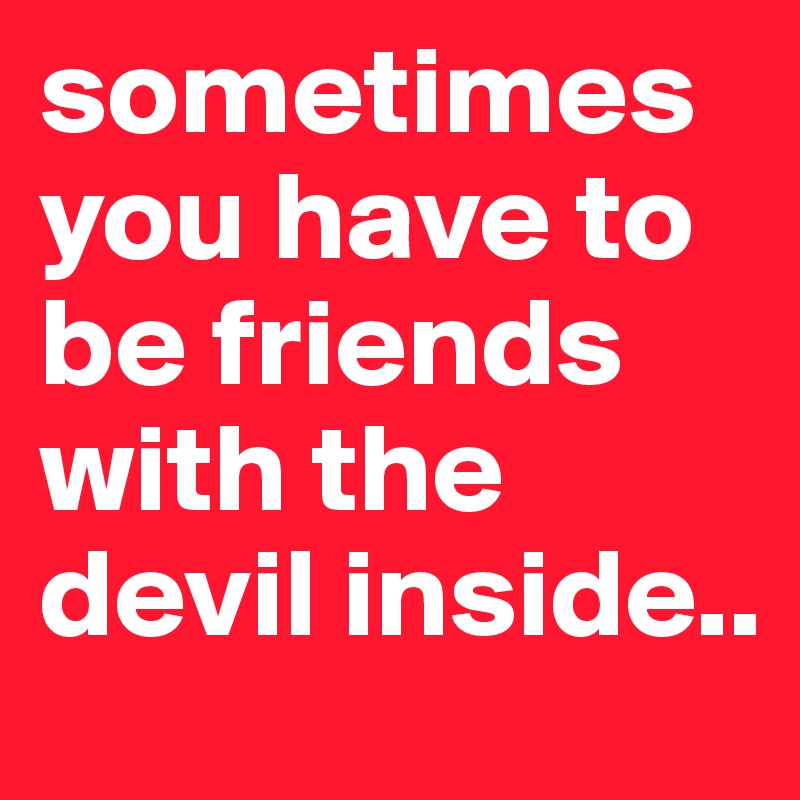 sometimes you have to be friends with the devil inside.. 