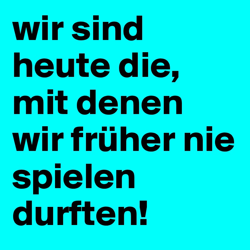 wir sind heute die, mit denen wir früher nie spielen durften!