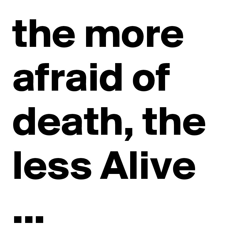 the more afraid of death, the less Alive ...