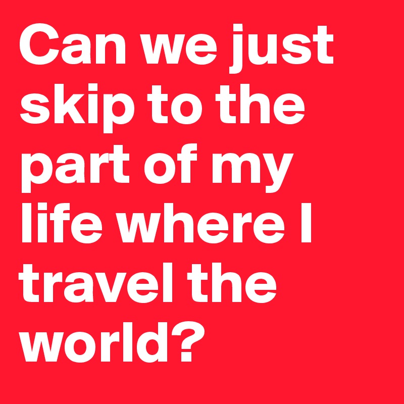 Can we just skip to the part of my life where I travel the world?