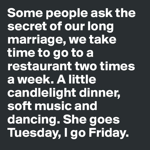 Some people ask the secret of our long marriage, we take time to go to a restaurant two times a week. A little candlelight dinner, soft music and dancing. She goes Tuesday, I go Friday.