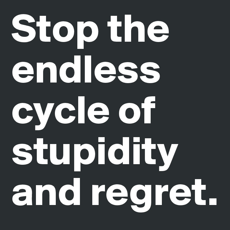 Stop the endless cycle of stupidity and regret. 