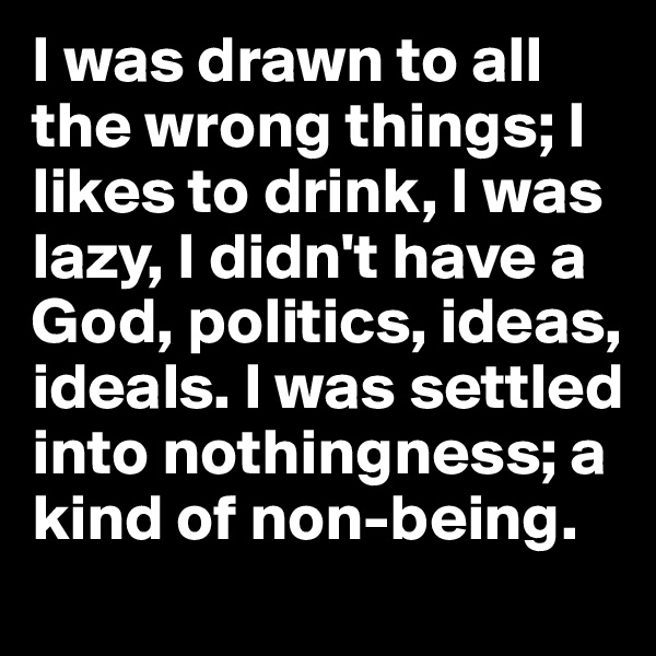 I was drawn to all the wrong things; I likes to drink, I was lazy, I didn't have a God, politics, ideas, ideals. I was settled into nothingness; a kind of non-being.