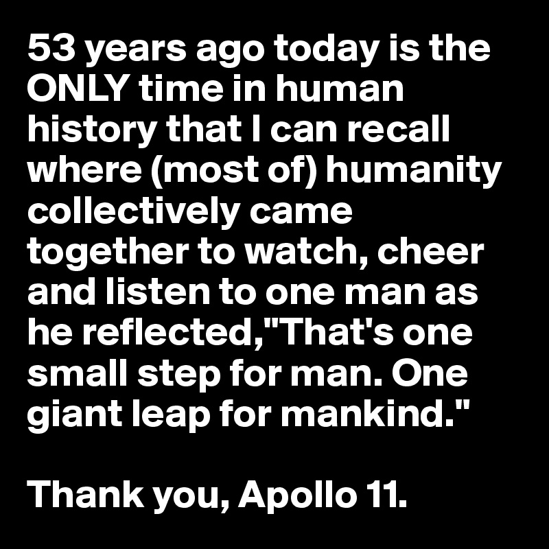 53 years ago today is the ONLY time in human history that I can recall where (most of) humanity collectively came together to watch, cheer and listen to one man as he reflected,"That's one small step for man. One giant leap for mankind."

Thank you, Apollo 11.