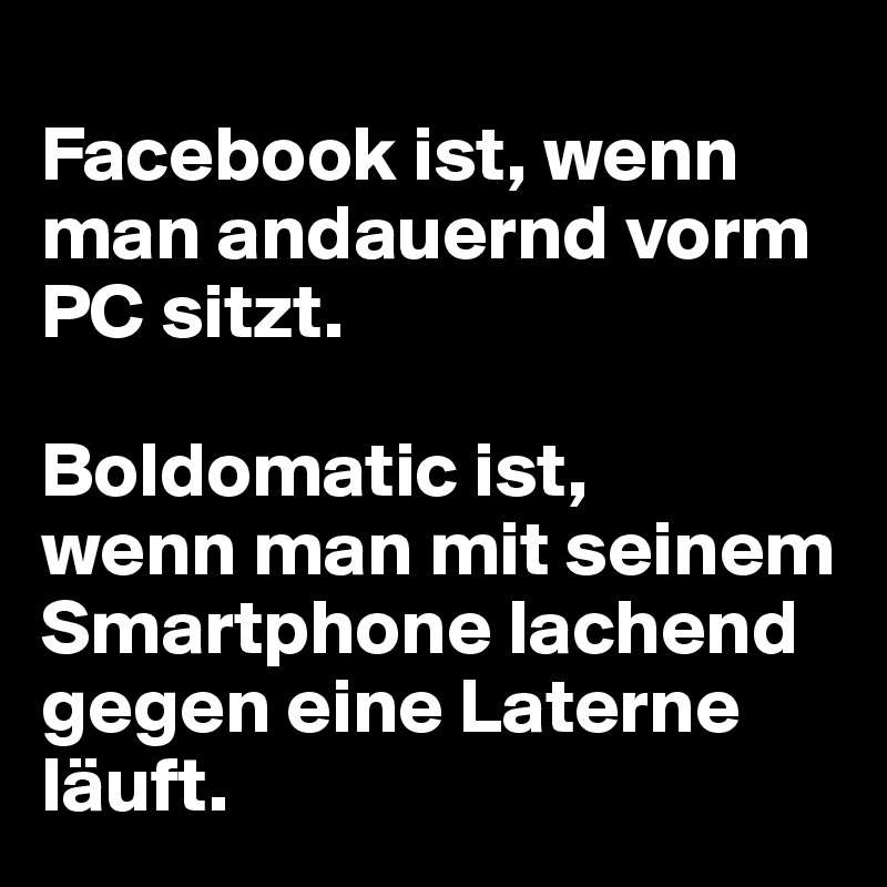 
Facebook ist, wenn man andauernd vorm PC sitzt. 

Boldomatic ist, 
wenn man mit seinem Smartphone lachend gegen eine Laterne läuft.