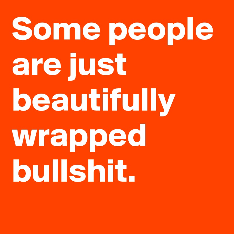 Some people are just beautifully wrapped bullshit.