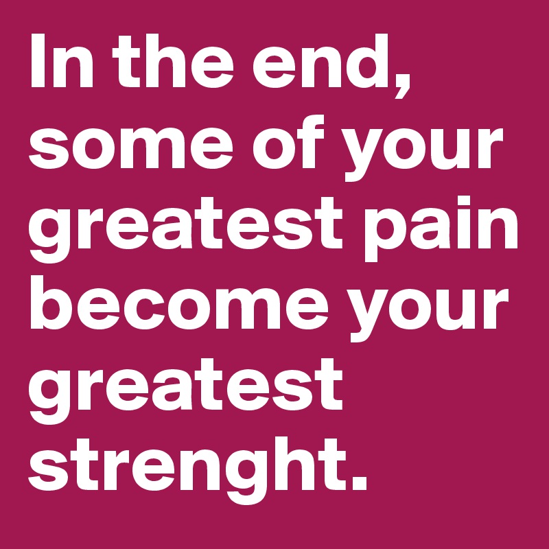 In the end, some of your greatest pain become your greatest strenght.