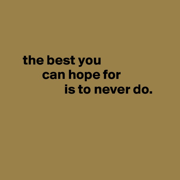 


     the best you
            can hope for
                    is to never do.




