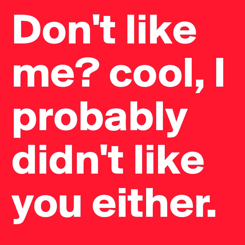 Don't like me? cool, I probably didn't like you either.
