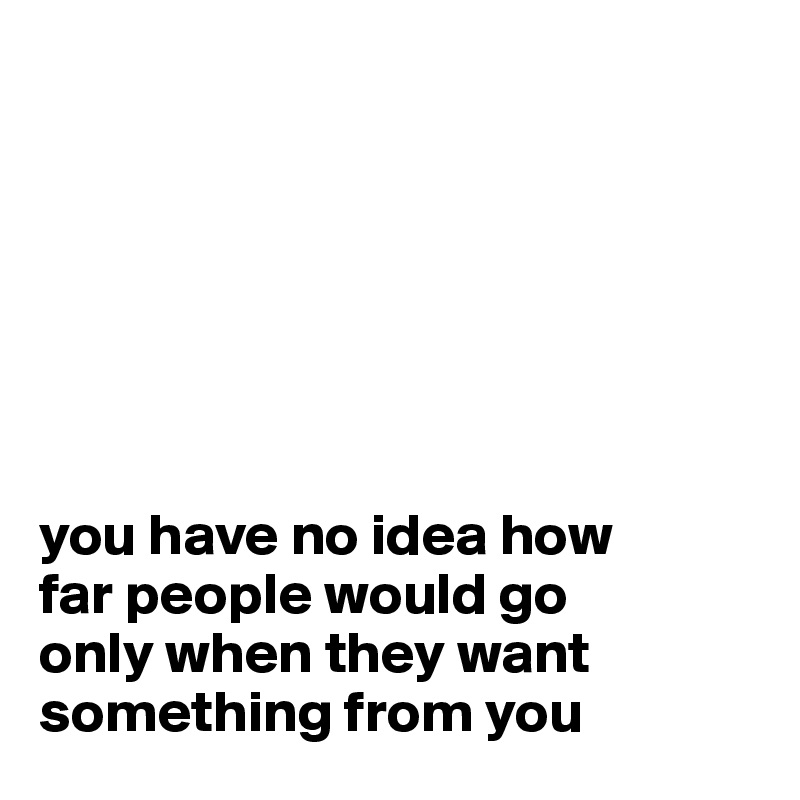 







you have no idea how
far people would go
only when they want something from you