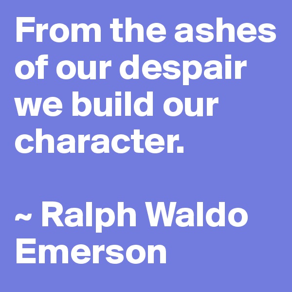 From the ashes of our despair we build our character.

~ Ralph Waldo Emerson