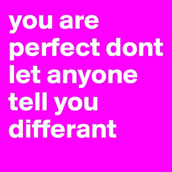 you are perfect dont let anyone tell you differant