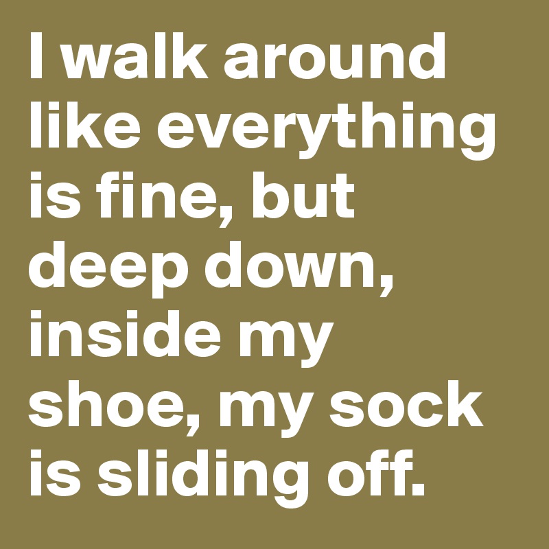 I walk around like everything is fine, but deep down, inside my shoe, my sock is sliding off. 