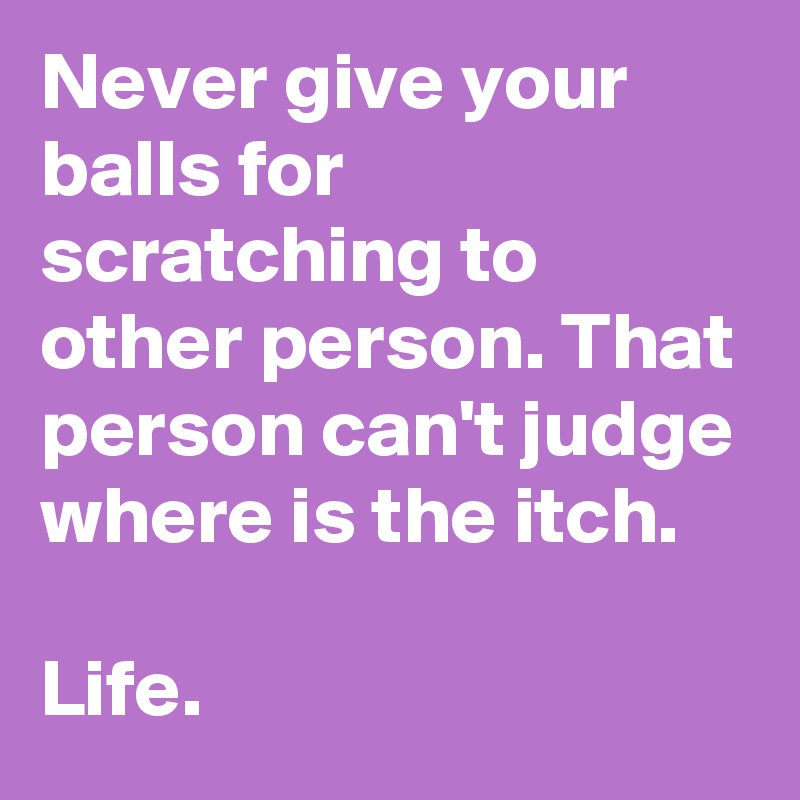 Never give your balls for scratching to other person. That person can't judge where is the itch. 

Life. 