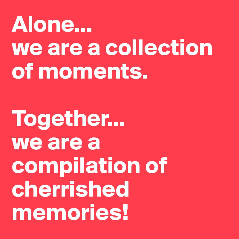 Alone...
we are a collection of moments.

Together...
we are a compilation of cherrished memories!